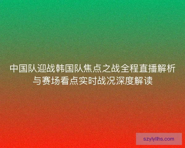 中国队迎战韩国队焦点之战全程直播解析与赛场看点实时战况深度解读