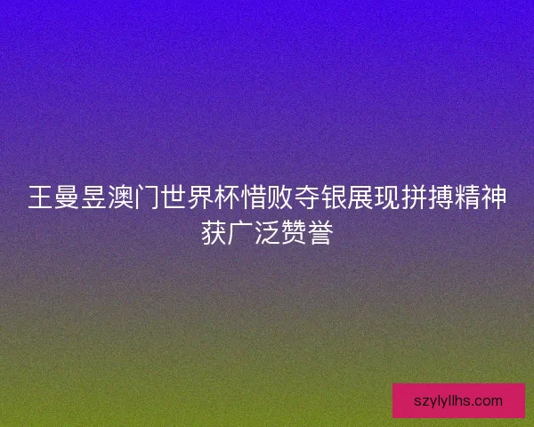 王曼昱澳门世界杯惜败夺银展现拼搏精神获广泛赞誉